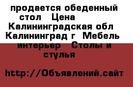 продается обеденный стол › Цена ­ 4 500 - Калининградская обл., Калининград г. Мебель, интерьер » Столы и стулья   